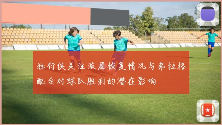 独行侠关注浓眉恢复情况与弗拉格配合对球队胜利的潜在影响