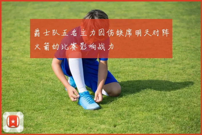 爵士队五名主力因伤缺席明天对阵火箭的比赛影响战力