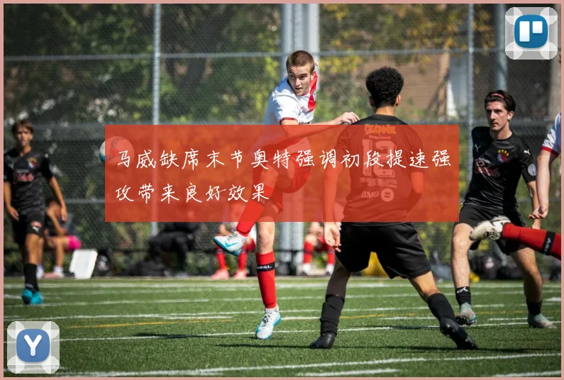 马威缺席末节奥特强调初段提速强攻带来良好效果