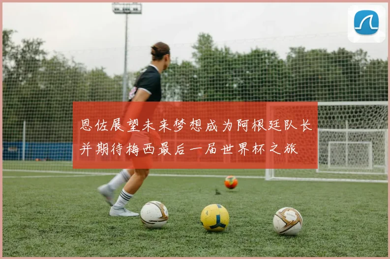 恩佐展望未来梦想成为阿根廷队长并期待梅西最后一届世界杯之旅