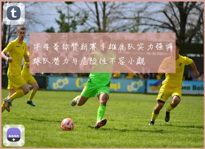字母哥称赞新赛季雄鹿队实力强调球队潜力与危险性不容小觑