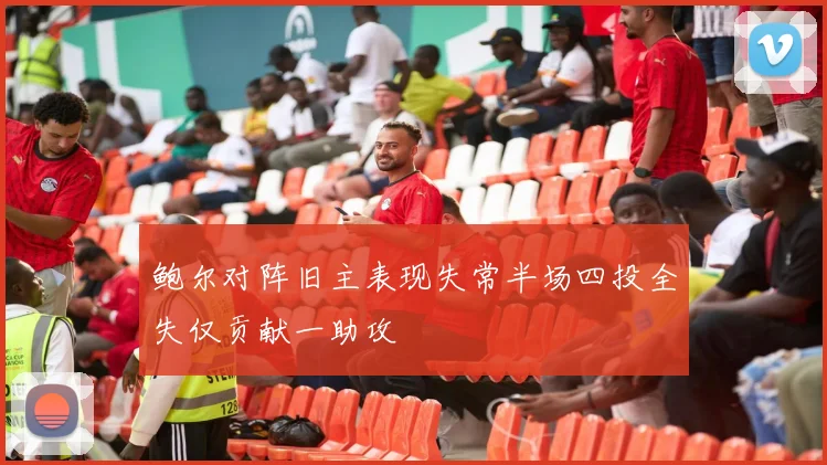 鲍尔对阵旧主表现失常半场四投全失仅贡献一助攻