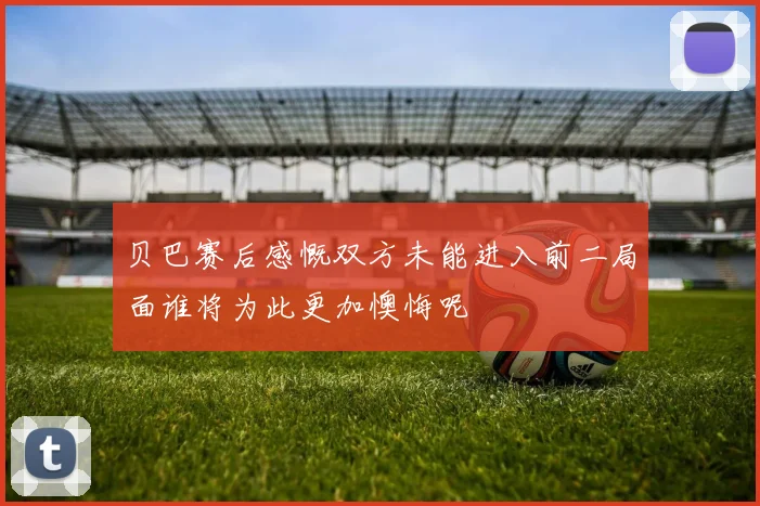 贝巴赛后感慨双方未能进入前二局面谁将为此更加懊悔呢