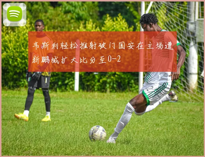 韦斯利轻松推射破门国安在主场遭新鹏城扩大比分至0-2