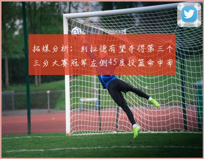 拓媒分析：利拉德有望夺得第三个三分大赛冠军左侧45度投篮命中率惊人