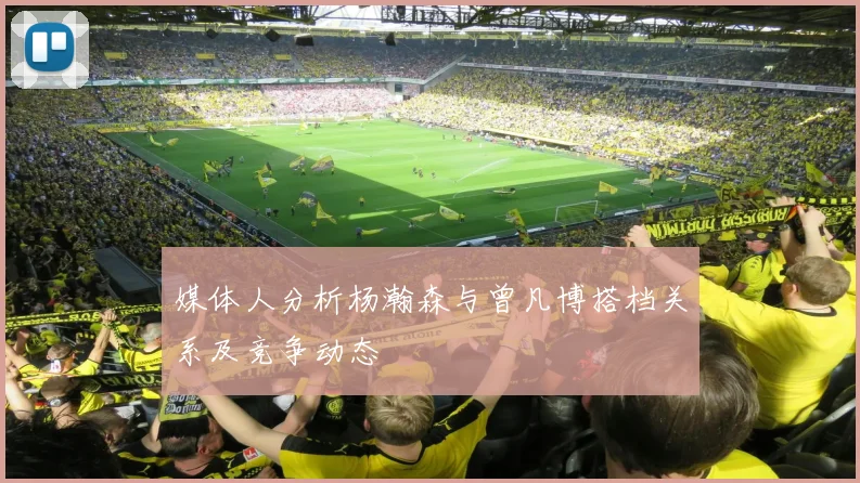 媒体人分析杨瀚森与曾凡博搭档关系及竞争动态