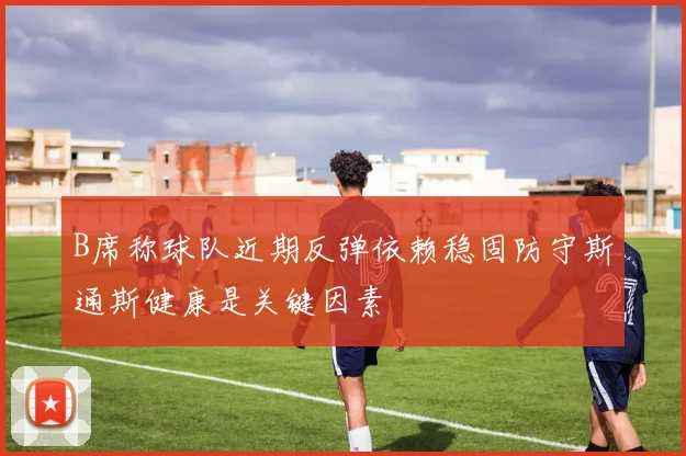 B席称球队近期反弹依赖稳固防守斯通斯健康是关键因素