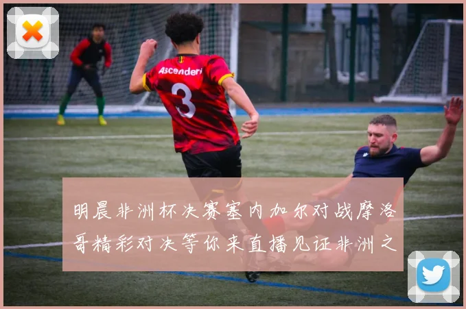明晨非洲杯决赛塞内加尔对战摩洛哥精彩对决等你来直播见证非洲之王的诞生