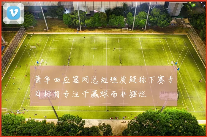 萧华回应篮网总经理质疑称下赛季目标将专注于赢球而非摆烂