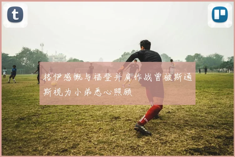 格伊感慨与福登并肩作战曾被斯通斯视为小弟悉心照顾
