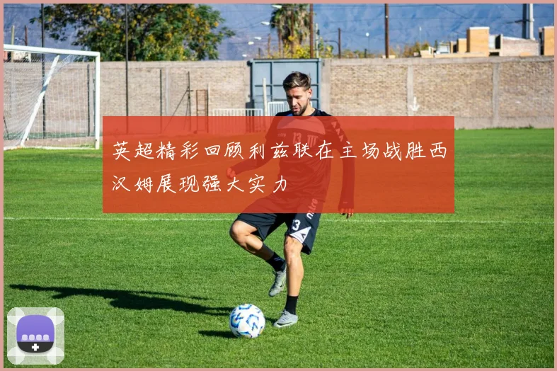 英超精彩回顾利兹联在主场战胜西汉姆展现强大实力