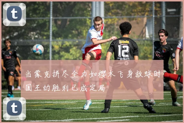 当蒙克拼尽全力如樱木飞身救球时国王的胜利已成定局