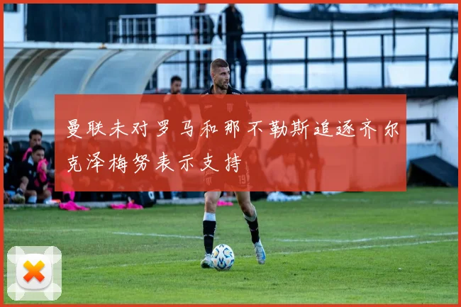 曼联未对罗马和那不勒斯追逐齐尔克泽梅努表示支持