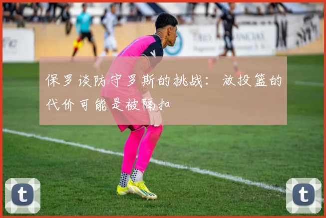 保罗谈防守罗斯的挑战：放投篮的代价可能是被隔扣
