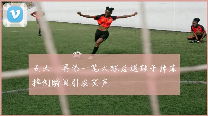 五大囧再添一笔大球后退鞋子掉落摔倒瞬间引发笑声