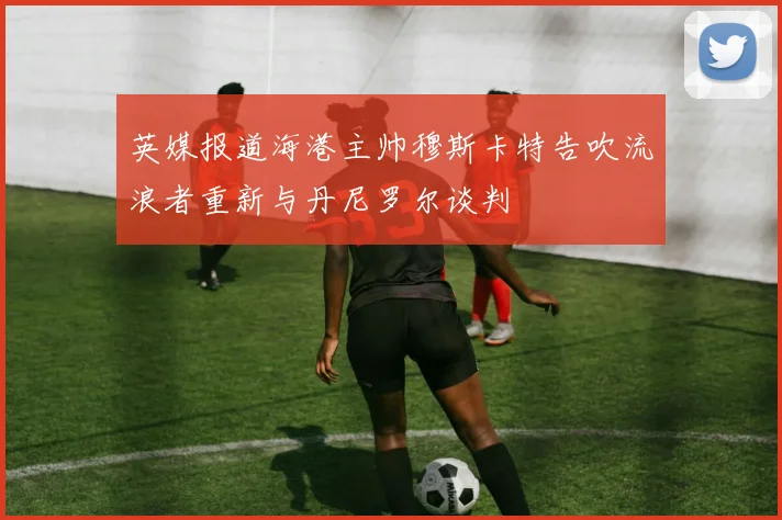 英媒报道海港主帅穆斯卡特告吹流浪者重新与丹尼罗尔谈判