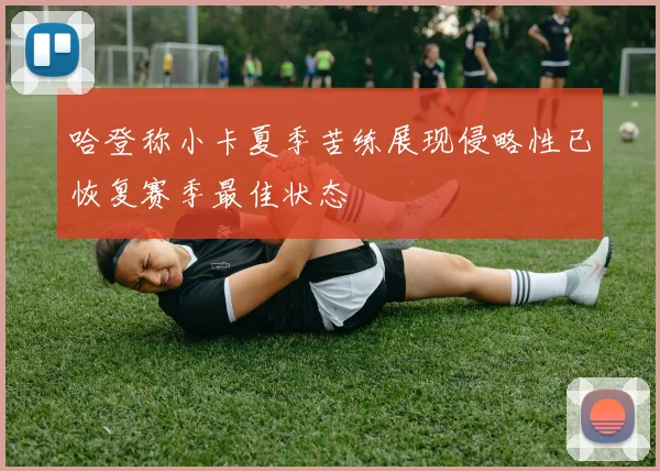 哈登称小卡夏季苦练展现侵略性已恢复赛季最佳状态