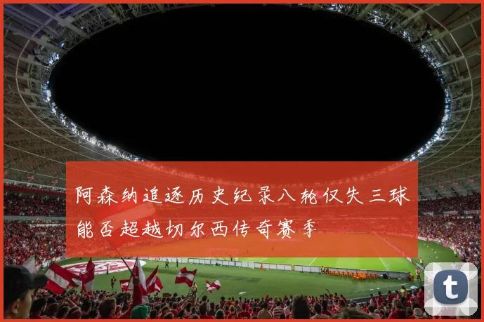 阿森纳追逐历史纪录八轮仅失三球能否超越切尔西传奇赛季