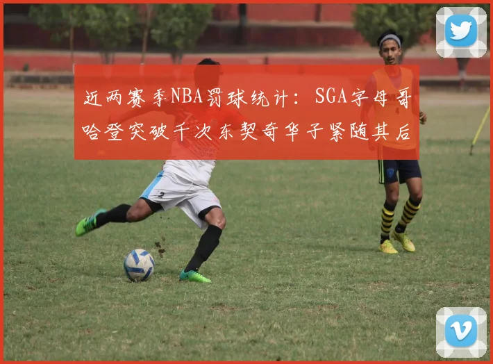 近两赛季NBA罚球统计：SGA字母哥哈登突破千次东契奇华子紧随其后