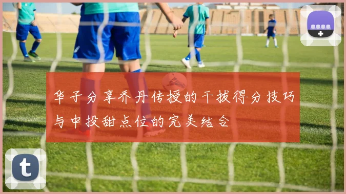 华子分享乔丹传授的干拔得分技巧与中投甜点位的完美结合